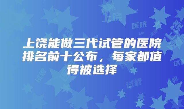 上饶能做三代试管的医院排名前十公布，每家都值得被选择
