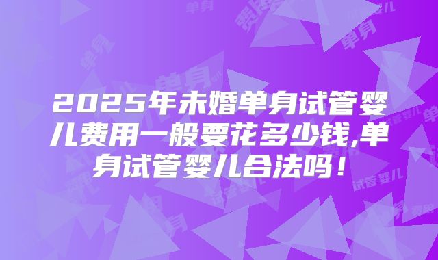 2025年未婚单身试管婴儿费用一般要花多少钱,单身试管婴儿合法吗！