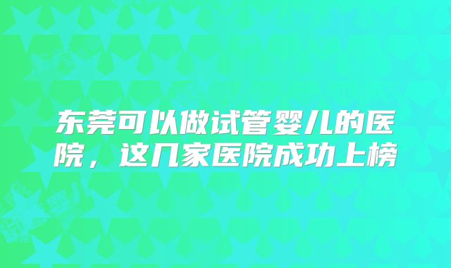 东莞可以做试管婴儿的医院，这几家医院成功上榜