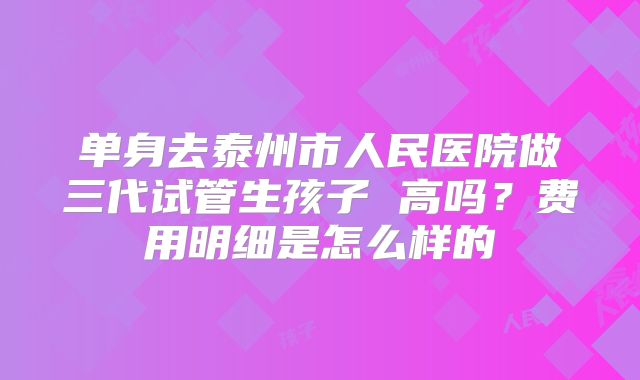 单身去泰州市人民医院做三代试管生孩子 高吗？费用明细是怎么样的