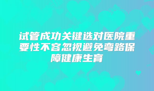 试管成功关键选对医院重要性不容忽视避免弯路保障健康生育