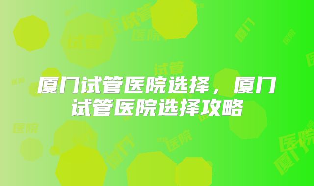 厦门试管医院选择，厦门试管医院选择攻略