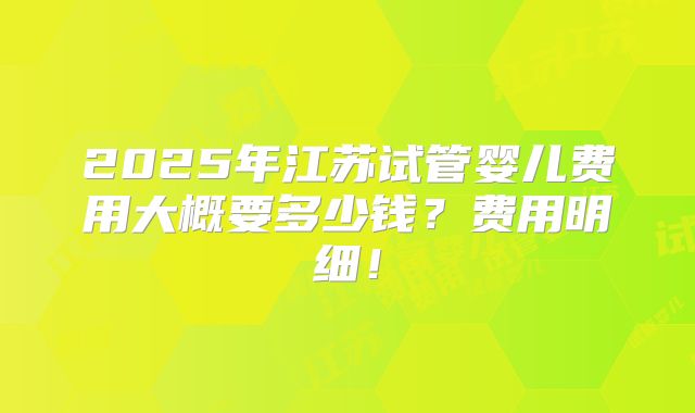 2025年江苏试管婴儿费用大概要多少钱？费用明细！