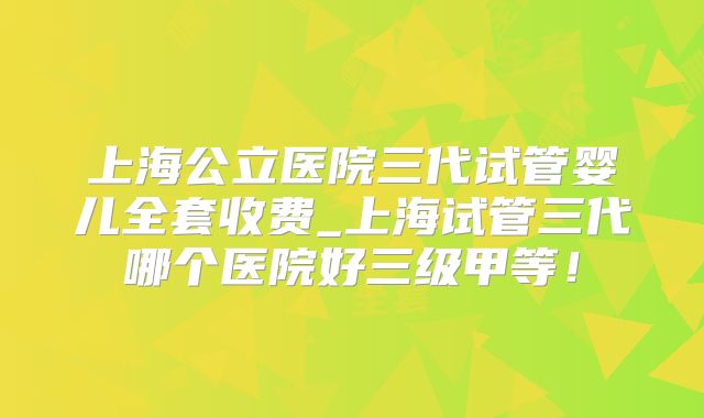 上海公立医院三代试管婴儿全套收费_上海试管三代哪个医院好三级甲等！