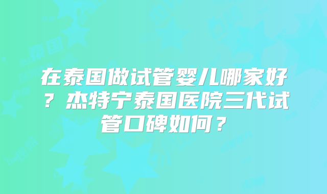 在泰国做试管婴儿哪家好?杰特宁泰国医院三代试管口碑如何?