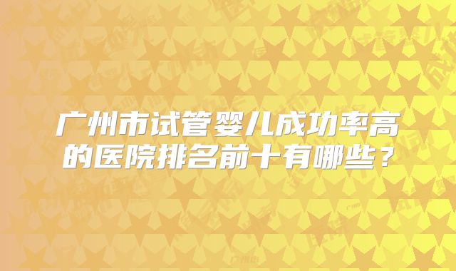 广州市试管婴儿成功率高的医院排名前十有哪些?