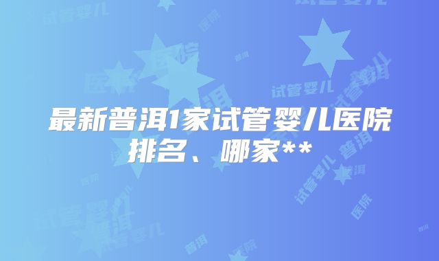 最新普洱1家试管婴儿医院排名、哪家**