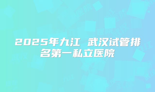 2025年九江 武汉试管排名第一私立医院