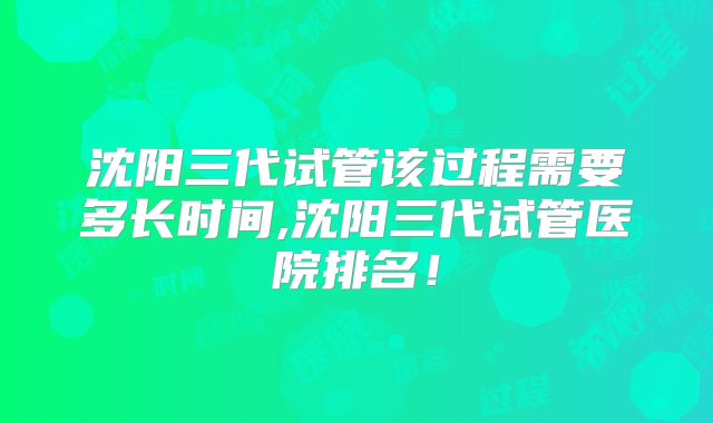 沈阳三代试管该过程需要多长时间,沈阳三代试管医院排名！