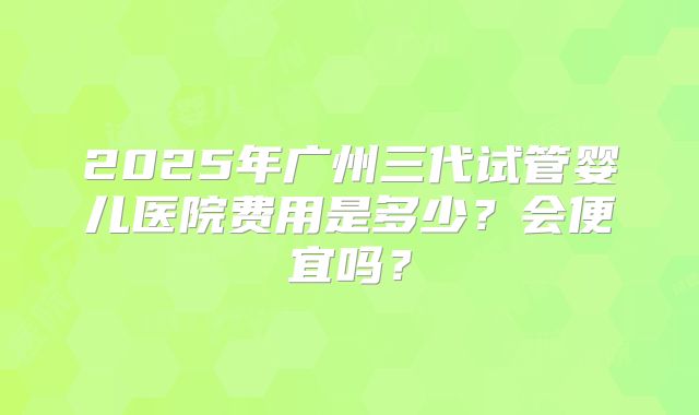 2025年广州三代试管婴儿医院费用是多少？会便宜吗？