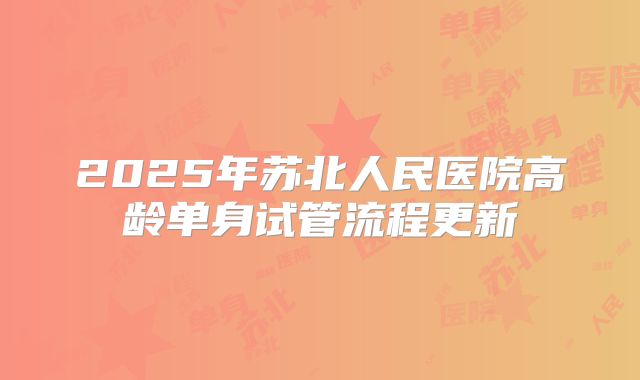 2025年苏北人民医院高龄单身试管流程更新