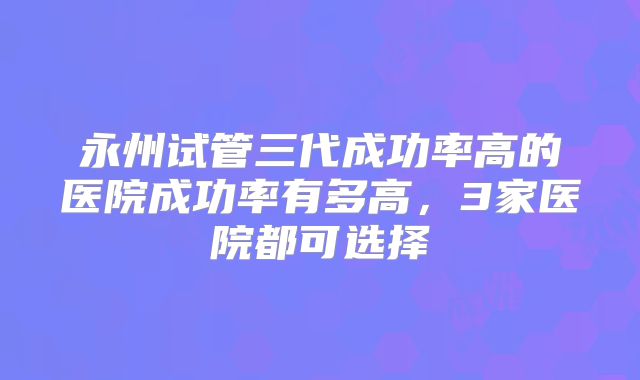 永州试管三代成功率高的医院成功率有多高，3家医院都可选择
