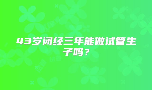 43岁闭经三年能做试管生子吗？