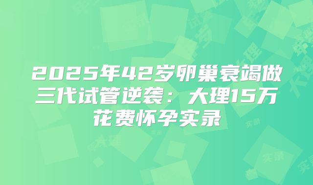 2025年42岁卵巢衰竭做三代试管逆袭：大理15万花费怀孕实录