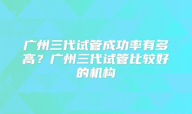 广州三代试管成功率有多高?广州三代试管比较好的机构