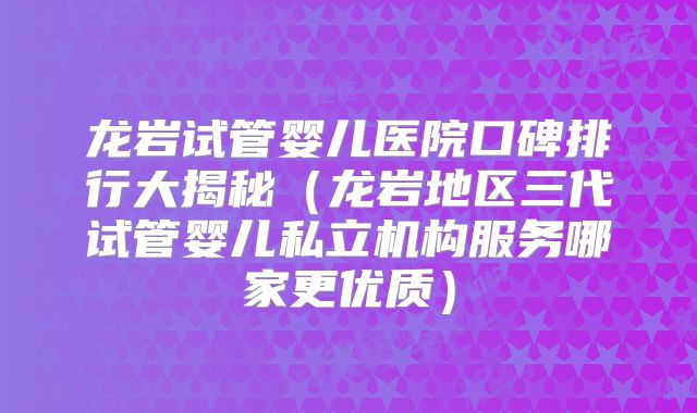 龙岩试管婴儿医院口碑排行大揭秘（龙岩地区三代试管婴儿私立机构服务哪家更优质）