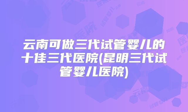 云南可做三代试管婴儿的十佳三代医院(昆明三代试管婴儿医院)