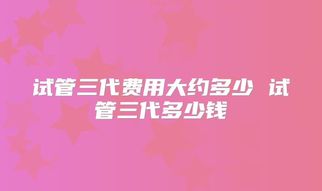试管三代费用大约多少 试管三代多少钱
