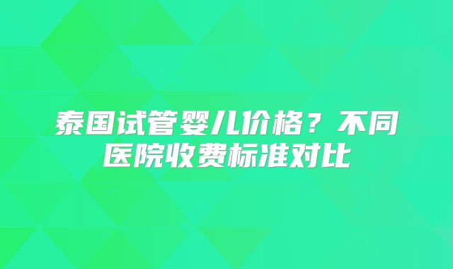 泰国试管婴儿价格？不同医院收费标准对比