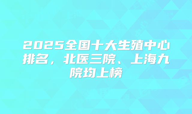 2025全国十大生殖中心排名,北医三院、上海九院均上榜