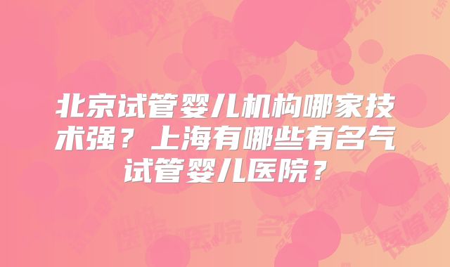 北京试管婴儿机构哪家技术强？上海有哪些有名气试管婴儿医院？