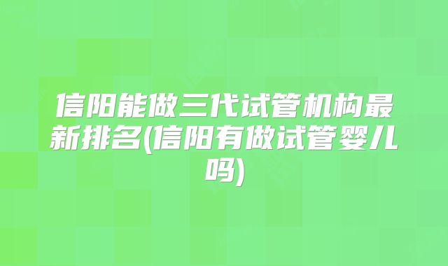 信阳能做三代试管机构最新排名(信阳有做试管婴儿吗)