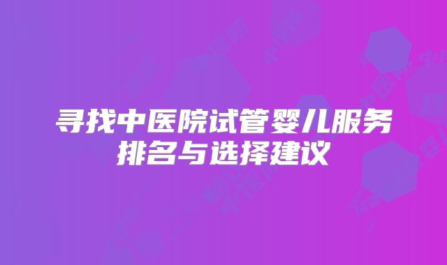 寻找中医院试管婴儿服务排名与选择建议