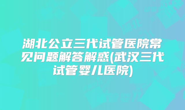 湖北公立三代试管医院常见问题解答解惑(武汉三代试管婴儿医院)