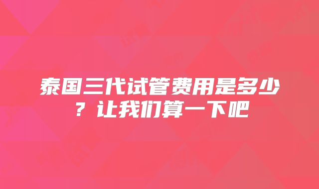 泰国三代试管费用是多少？让我们算一下吧