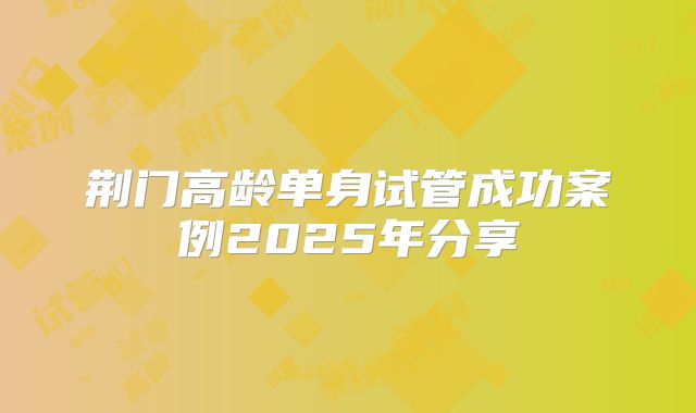 荆门高龄单身试管成功案例2025年分享