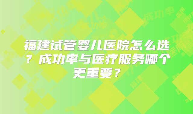福建试管婴儿医院怎么选?成功率与医疗服务哪个更重要?