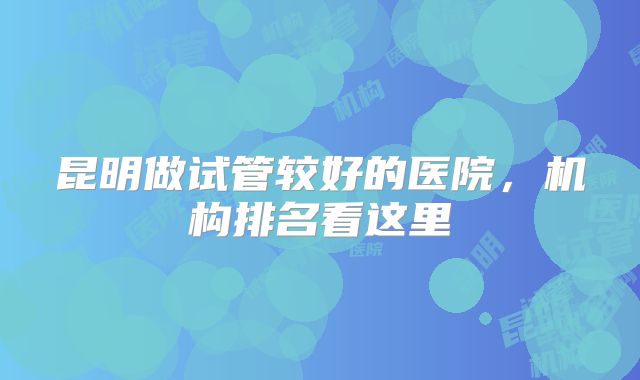 昆明做试管较好的医院，机构排名看这里