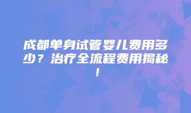 成都单身试管婴儿费用多少？治疗全流程费用揭秘！