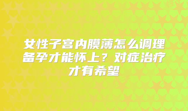 女性子宫内膜薄怎么调理备孕才能怀上？对症治疗才有希望