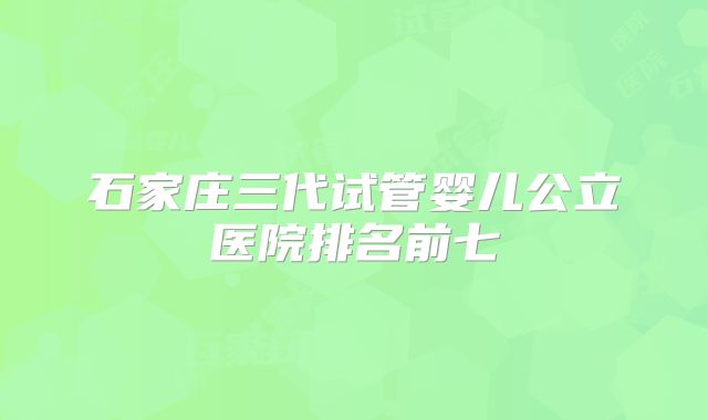 石家庄三代试管婴儿公立医院排名前七