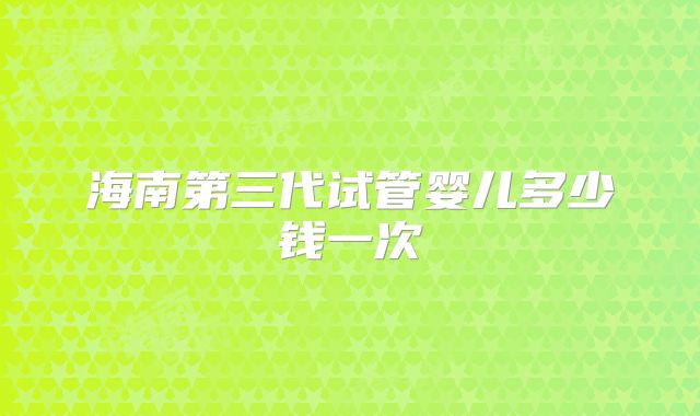 海南第三代试管婴儿多少钱一次