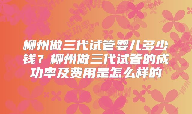 柳州做三代试管婴儿多少钱？柳州做三代试管的成功率及费用是怎么样的