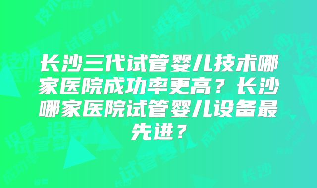 长沙三代试管婴儿技术哪家医院成功率更高？长沙哪家医院试管婴儿设备最先进？