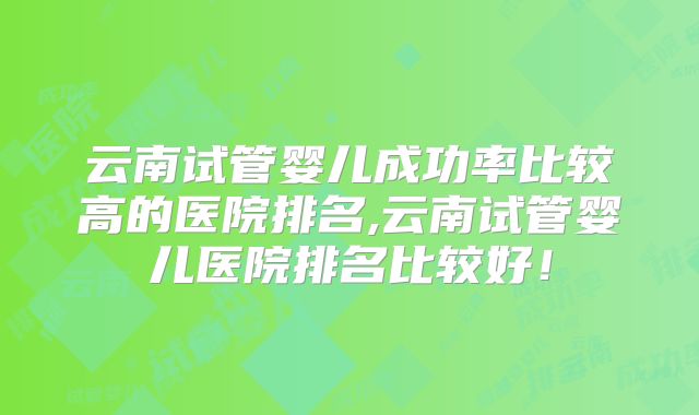 云南试管婴儿成功率比较高的医院排名,云南试管婴儿医院排名比较好！