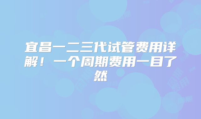 宜昌一二三代试管费用详解！一个周期费用一目了然