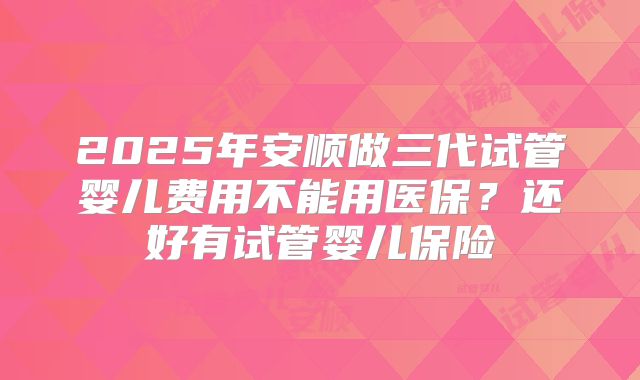 2025年安顺做三代试管婴儿费用不能用医保?还好有试管婴儿保险