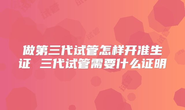 做第三代试管怎样开准生证 三代试管需要什么证明