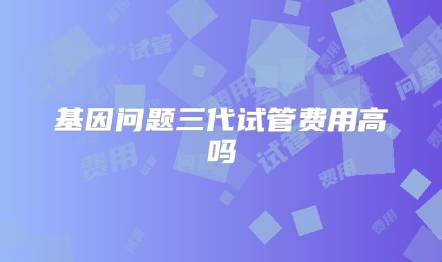 基因问题三代试管费用高吗
