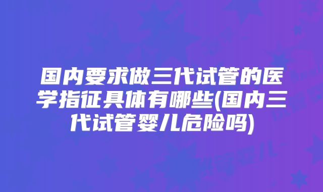 国内要求做三代试管的医学指征具体有哪些(国内三代试管婴儿危险吗)