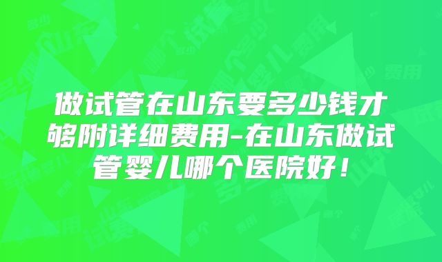 做试管在山东要多少钱才够附详细费用-在山东做试管婴儿哪个医院好！