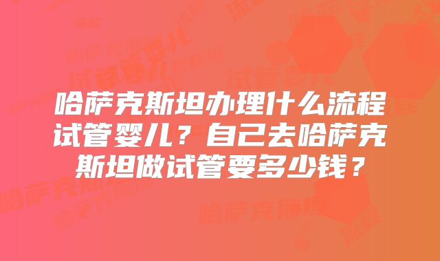 哈萨克斯坦办理什么流程试管婴儿？自己去哈萨克斯坦做试管要多少钱？