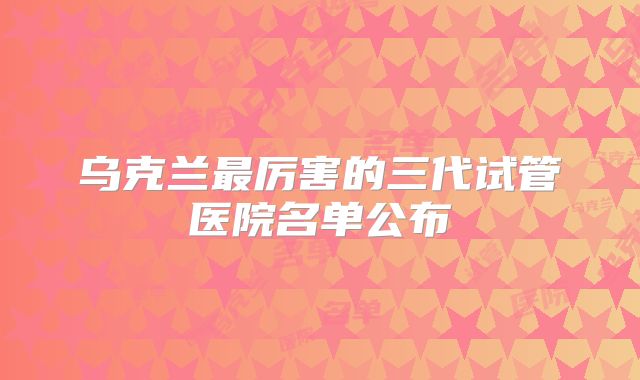 乌克兰最厉害的三代试管医院名单公布