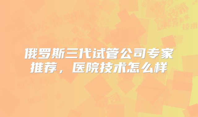 俄罗斯三代试管公司专家推荐，医院技术怎么样