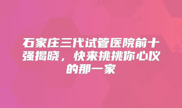 石家庄三代试管医院前十强揭晓，快来挑挑你心仪的那一家