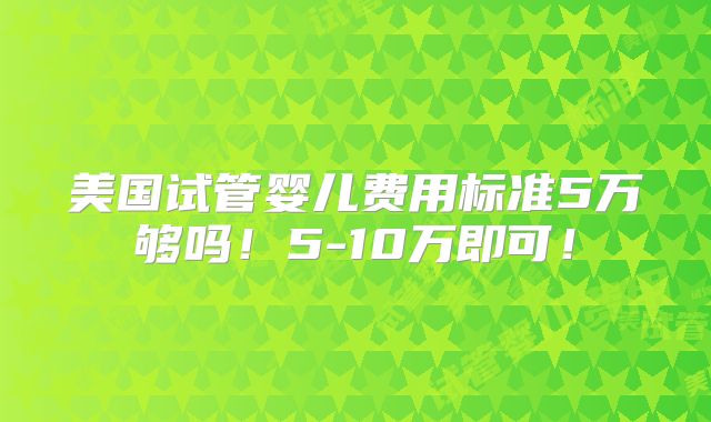 美国试管婴儿费用标准5万够吗！5-10万即可！
